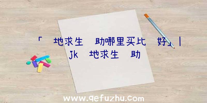 「绝地求生辅助哪里买比较好」|jk绝地求生辅助